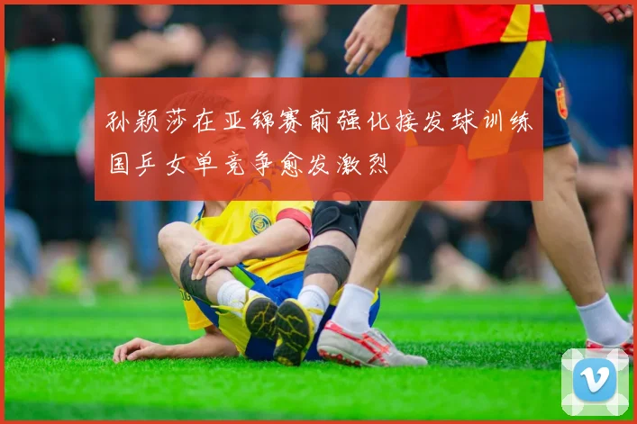 孙颖莎在亚锦赛前强化接发球训练国乒女单竞争愈发激烈