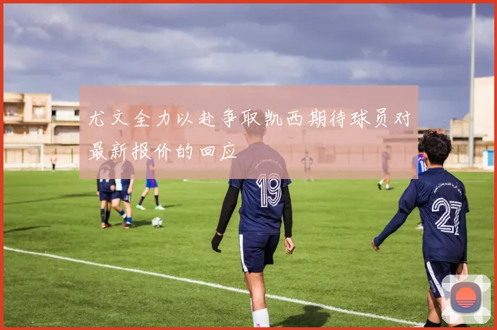 尤文全力以赴争取凯西期待球员对最新报价的回应