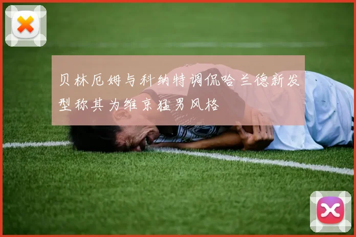贝林厄姆与科纳特调侃哈兰德新发型称其为维京猛男风格