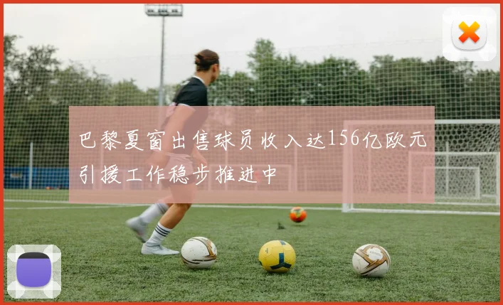 巴黎夏窗出售球员收入达156亿欧元引援工作稳步推进中