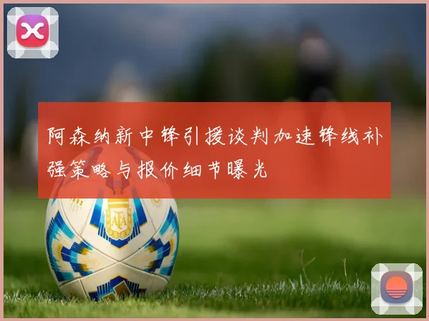 阿森纳新中锋引援谈判加速锋线补强策略与报价细节曝光