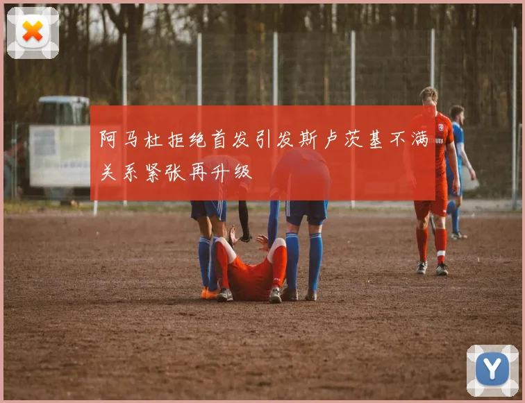 阿马杜拒绝首发引发斯卢茨基不满关系紧张再升级