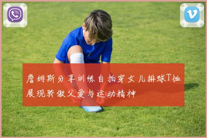 詹姆斯分享训练自拍穿女儿排球T恤展现骄傲父爱与运动精神