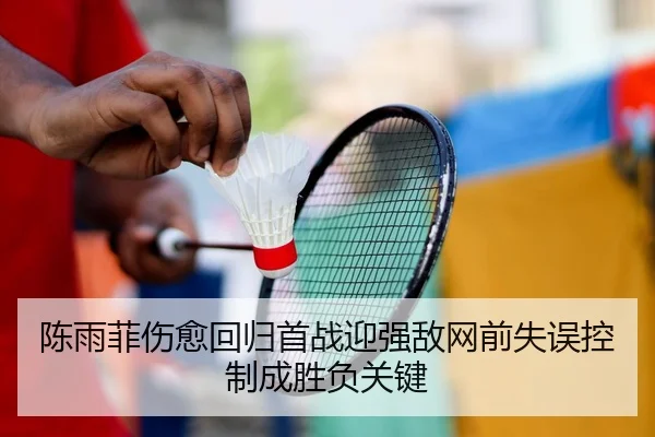 陈雨菲伤愈回归首战迎强敌网前失误控制成胜负关键