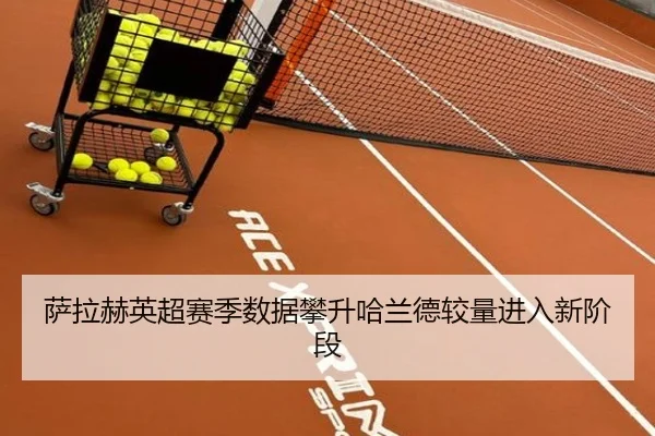 萨拉赫英超赛季数据攀升哈兰德较量进入新阶段