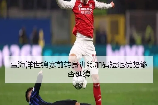 覃海洋世锦赛前转身训练加码短池优势能否延续