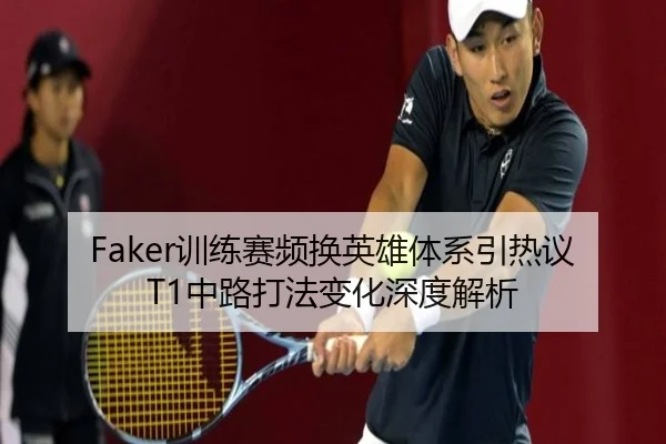 Faker训练赛频换英雄体系引热议 T1中路打法变化深度解析